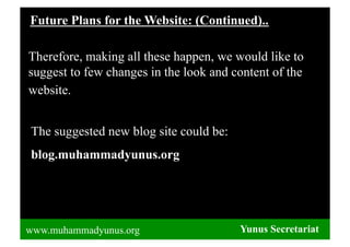 Future Plans for the Website: (Continued)..

Therefore, making all these happen, we would like to
suggest to few changes in the look and content of the
website.


The suggested new blog site could be:
blog.muhammadyunus.org




www.muhammadyunus.org                   Yunus Secretariat
 