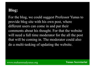 Blog:
For the blog, we could suggest Professor Yunus to
provide blog site with his own post, where
different users can come in and put their
comments about his thought. For that the website
will need a full time moderator for the all the post
that will be coming in. The moderator could also
do a multi-tasking of updating the website.



www.muhammadyunus.org                  Yunus Secretariat
                                       Yunus Secretariat
 