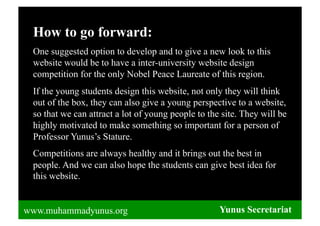 How to go forward:
 One suggested option to develop and to give a new look to this
 website would be to have a inter-university website design
 competition for the only Nobel Peace Laureate of this region.
 If the young students design this website, not only they will think
 out of the box, they can also give a young perspective to a website,
 so that we can attract a lot of young people to the site. They will be
 highly motivated to make something so important for a person of
 Professor Yunus’s Stature.
 Competitions are always healthy and it brings out the best in
 people. And we can also hope the students can give best idea for
 this website.


www.muhammadyunus.org                               Yunus Secretariat
 