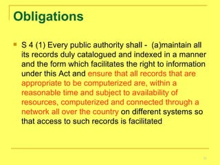 Obligations S 4 (1) Every public authority shall -  (a)maintain all its records duly catalogued and indexed in a manner and the form which facilitates the right to information under this Act and  ensure that all records that are appropriate to be computerized are, within a reasonable time and subject to availability of resources, computerized and connected through a network all over the country  on different systems so that access to such records is facilitated 
