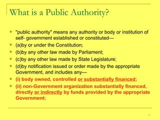 What is a Public Authority? "public authority" means any authority or body or institution of self- government established or constituted—    (a)by or under the Constitution; (b)by any other law made by Parliament;   (c)by any other law made by State Legislature;   (d)by notification issued or order made by the appropriate Government, and includes any— (i) body owned, controlled  or substantially financed ;   (ii) non-Government organization substantially financed, directly  or indirectly  by funds provided by the appropriate Government; 
