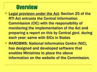 Overview Legal provision under the Act : Section 25 of the RTI Act entrusts the Central Information Commission (CIC) with the responsibility of monitoring the implementation of the Act and preparing a report on this by Central govt. during each year; same with SICs in States RARDBMS:  National Informatics Centre (NIC), has designed and developed software that enables Ministries to place the above information on the website of the Commission.  