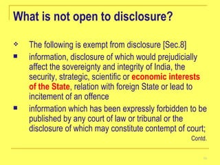 What is not open to disclosure? The following is exempt from disclosure [Sec.8]   information, disclosure of which would prejudicially affect the sovereignty and integrity of India, the security, strategic, scientific or  economic interests of the State , relation with foreign State or lead to incitement of an offence  information which has been expressly forbidden to be published by any court of law or tribunal or the disclosure of which may constitute contempt of court;  Contd. 