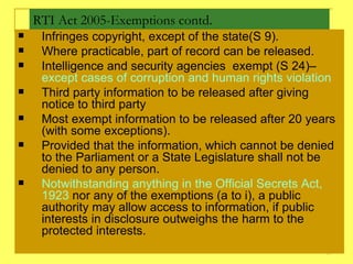 RTI Act 2005-Exemptions contd. Infringes copyright, except of the state(S 9). Where practicable, part of record can be released. Intelligence and security agencies  exempt (S 24)–  except cases of corruption and human rights violation  Third party information to be released after giving notice to third party Most exempt information to be released after 20 years (with some exceptions).  Provided that the information, which cannot be denied to the Parliament or a State Legislature shall not be denied to any person. Notwithstanding anything in the Official Secrets Act, 1923  nor any of the exemptions (a to i), a public authority may allow access to information, if public interests in disclosure outweighs the harm to the protected interests. 