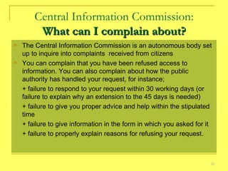 Central Information Commission: What can I complain about? The Central Information Commission is an autonomous body set up to inquire into complaints  received from citizens  You can complain that you have been refused access to information. You can also complain about how the public authority has handled your request, for instance; + failure to respond to your request within 30 working days (or  failure to explain why an extension to the 45 days is needed) + failure to give you proper advice and help within the stipulated time + failure to give information in the form in which you asked for it + failure to properly explain reasons for refusing your request. 