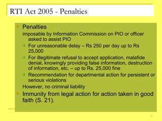 RTI Act 2005 - Penalties Penalties  imposable by Information Commission on PIO or officer asked to assist PIO For unreasonable delay – Rs 250 per day up to Rs 25,000  For illegitimate refusal to accept application, malafide denial, knowingly providing false information, destruction of information, etc. – up to Rs. 25,000 fine Recommendation for departmental action for persistent or serious violations  However, no criminal liability Immunity from legal action for action taken in good faith (S. 21). 