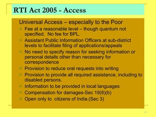 RTI Act 2005 - Access Universal Access – especially to the Poor Fee at a reasonable level – though quantum not specified.  No fee for BPL. Assistant Public Information Officers at sub-district levels to facilitate filing of applications/appeals No need to specify reason for seeking information or  personal details other than necessary for correspondence Provision to reduce oral requests into writing Provision to provide all required assistance, including to disabled persons. Information to be provided in local languages Compensation for damages-Sec 19(8)(b) Open only to  citizens of India.(Sec 3) 