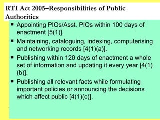 RTI Act 2005–Responsibilities of Public Authorities Appointing PIOs/Asst. PIOs within 100 days of enactment [5(1)]. Maintaining, cataloguing, indexing, computerising and networking records [4(1)(a)]. Publishing within 120 days of enactment a whole set of information and updating it every year [4(1)(b)]. Publishing all relevant facts while formulating important policies or announcing the decisions which affect public [4(1)(c)].  