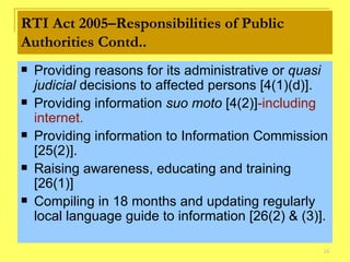RTI Act 2005–Responsibilities of Public Authorities Contd.. Providing reasons for its administrative or  quasi judicial  decisions to affected persons [4(1)(d)].  Providing information  suo moto  [4(2 )] -including internet. Providing information to Information Commission [25(2)]. Raising awareness, educating and training [26(1)] Compiling in 18 months and updating regularly local language guide to information [26(2) & (3)]. 