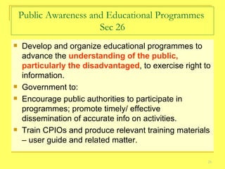 Public Awareness and Educational Programmes  Sec 26 Develop and organize educational programmes to advance the  understanding of the public, particularly the disadvantaged , to exercise right to information. Government to:  Encourage public authorities to participate in programmes; promote timely/ effective dissemination of accurate info on activities. Train CPIOs and produce relevant training materials – user guide and related matter.  