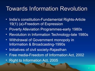 Towards Information Revolution  India’s constitution-Fundamental Rights-Article 19(1) (a)-Freedom of Expression Poverty Alleviation Programmes-early 1980s Revolution in Information Technology-late 1980s Withdrawal of Government monopoly in Information & Broadcasting-1990s Initiatives of civil society-Rajasthan Free media-Freedom of Information Act, 2002  Right to Information Act, 2005  