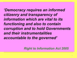 ‘ Democracy requires an informed citizenry and transparency of information which are vital to its functioning and also to contain corruption and to hold Governments and their instrumentalities accountable to the governed’ Right to Information Act 2005 