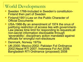 World Developments Sweden 1766-Included in Sweden’s constitution-Finland then part of Sweden Finland(1951)-Law on the Public Character of Official Documents  USA-1966-By an amendment of 1974 the onus of justifying restriction of access lies with government-Law places time limit for responding to requests;all non-secret information disclosable through ‘severability’; disciplinary action mandated against officials for wrongful non-disclosure Denmark, Norway 1970s UK-2000; Mexico-2002; Pakistan FoI Ordinance 2002;Nepal RTI 2007; Indonesia FoI Act 2008; Bangladesh RTI Ordinance (proposed) 2008  