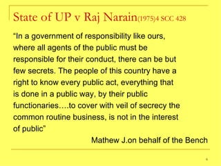 State of UP v Raj Narain (1975)4 SCC 428 “ In a government of responsibility like ours, where all agents of the public must be responsible for their conduct, there can be but few secrets. The people of this country have a right to know every public act, everything that is done in a public way, by their public functionaries….to cover with veil of secrecy the common routine business, is not in the interest of public” Mathew J.on behalf of the Bench 