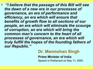 “ I believe that the passage of this Bill will see the dawn of a new era in our processes of governance, an era of performance and efficiency, an era which will ensure that benefits of growth flow to all sections of our people, an era which will eliminate the scourge of corruption, an era which will bring the common man’s concern to the heart of all processes of governance, an era which will truly fulfill the hopes of the founding fathers of our Republic.”  Dr. Manmohan Singh Prime Minister of India Speech in Parliament on May 11, 2005. 