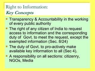 Right to Information: Key Concepts Transparency & Accountability in the working of every public authority The right of any citizen of India to request access to information and the corresponding duty of  Govt. to meet the request, except the exempted information (Sec. 8/24) The duty of Govt. to pro-actively make available key information to all (Sec 4). A responsibility on all sections: citizenry, NGOs, Media 