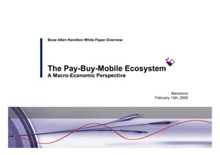 Booz Allen Hamilton White Paper Overview




The Pay-Buy-Mobile Ecosystem
A Macro-Economic Perspective


                                                    Barcelona
                                           February 13th, 2008
 