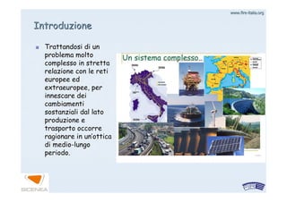 www.firewww.fire--italia.orgitalia.org
Trattandosi di unTrattandosi di un
problema moltoproblema molto
complesso in strettacomplesso in stretta
relazione con le retirelazione con le reti
europee edeuropee ed
extraeuropee, perextraeuropee, per
innescare deiinnescare dei
cambiamenticambiamenti
sostanziali dal latosostanziali dal lato
produzione eproduzione e
trasporto occorretrasporto occorre
ragionare in unragionare in un’’otticaottica
didi mediomedio--lungolungo
periodo.periodo.
IntroduzioneIntroduzione
 