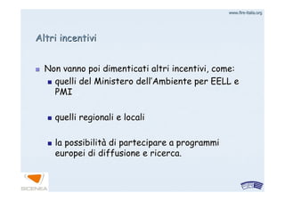 www.firewww.fire--italia.orgitalia.org
Altri incentiviAltri incentivi
Non vanno poi dimenticati altri incentivi, come:Non vanno poi dimenticati altri incentivi, come:
quelli del Ministero dellquelli del Ministero dell’’Ambiente per EELL eAmbiente per EELL e
PMIPMI
quelli regionali e localiquelli regionali e locali
la possibilitla possibilitàà di partecipare a programmidi partecipare a programmi
europei di diffusione e ricerca.europei di diffusione e ricerca.
 