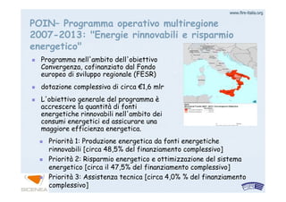 www.firewww.fire--italia.orgitalia.org
POIN– Programma operativo multiregione
2007-2013: "Energie rinnovabili e risparmio
energetico"
Programma nell'ambito dell'obiettivo
Convergenza, cofinanziato dal Fondo
europeo di sviluppo regionale (FESR)
dotazione complessiva di circa €1,6 mlr
L'obiettivo generale del programma è
accrescere la quantità di fonti
energetiche rinnovabili nell'ambito dei
consumi energetici ed assicurare una
maggiore efficienza energetica.
Priorità 1: Produzione energetica da fonti energetiche
rinnovabili [circa 48,5% del finanziamento complessivo]
Priorità 2: Risparmio energetico e ottimizzazione del sistema
energetico [circa il 47,5% del finanziamento complessivo]
Priorità 3: Assistenza tecnica [circa 4,0% % del finanziamento
complessivo]
 