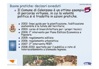 www.firewww.fire--italia.orgitalia.org
Buone pratiche: decisori avvedutiBuone pratiche: decisori avveduti
Il Comune diIl Comune di CalenzanoCalenzano èè un ottimo esempioun ottimo esempio
di percorso virtuoso, in cui la volontdi percorso virtuoso, in cui la volontàà
politica sipolitica si èè tradotta in azioni pratiche.tradotta in azioni pratiche.
2002: linee guida per la pianificazione, l2002: linee guida per la pianificazione, l’’edificazioneedificazione
sostenibile e la tutela del territorio;sostenibile e la tutela del territorio;
2003: corso di bioarchitettura per i propri tecnici;2003: corso di bioarchitettura per i propri tecnici;
2004: 12004: 1°° intervento per Piano Edilizia Economica eintervento per Piano Edilizia Economica e
Popolare;Popolare;
2005: regolamento edilizio;2005: regolamento edilizio;
2006: regolamento urbanistico;2006: regolamento urbanistico;
2007: 22007: 2°° intervento PEEP;intervento PEEP;
20082008--2010: sportello per il pubblico e rete di2010: sportello per il pubblico e rete di
teleriscaldamento a biomassa legnosa.teleriscaldamento a biomassa legnosa.
 