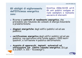 www.firewww.fire--italia.orgitalia.org
Ricorso aiRicorso ai contratti di rendimento energeticocontratti di rendimento energetico, che, che
prevedono una riduzione dei consumi di energia misurabileprevedono una riduzione dei consumi di energia misurabile
e predeterminata;e predeterminata;
diagnosi energetichediagnosi energetiche degli edifici pubblici od ad usodegli edifici pubblici od ad uso
pubblico;pubblico;
certificazione energeticacertificazione energetica degli edifici pubblici od ad usodegli edifici pubblici od ad uso
pubblico, con metratura utile totale supera i 1000 metripubblico, con metratura utile totale supera i 1000 metri
quadrati, e lquadrati, e l’’affissione in pubblico dellaffissione in pubblico dell’’attestato.attestato.
Acquisto di apparecchi, impianti, autoveicoli edAcquisto di apparecchi, impianti, autoveicoli ed
attrezzature con ridotto consumo energeticoattrezzature con ridotto consumo energetico, (, (D.Lgs.D.Lgs.
6.11.2007, n. 2016.11.2007, n. 201 –– ““EcodesignEcodesign””).).
Direttiva 2006/32/CE art.5
Gli enti pubblici svolgano un
ruolo esemplare e realizzino
una serie di interventi
Gli obblighi di miglioramentoGli obblighi di miglioramento
delldell’’Efficienza energeticaEfficienza energetica
sono:sono:
 