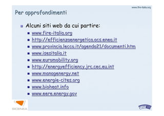 www.firewww.fire--italia.orgitalia.org
Per approfondimentiPer approfondimenti
Alcuni siti web da cui partire:Alcuni siti web da cui partire:
www.firewww.fire--italia.orgitalia.org
http://efficienzaenergetica.acs.enea.ithttp://efficienzaenergetica.acs.enea.it
www.provincia.lecco.it/agenda21/www.provincia.lecco.it/agenda21/documenti.htmdocumenti.htm
www.isesitalia.itwww.isesitalia.it
www.euromobility.orgwww.euromobility.org
http://energyefficiency.jrc.cec.eu.inthttp://energyefficiency.jrc.cec.eu.int
www.managenergy.netwww.managenergy.net
www.energiewww.energie--cites.orgcites.org
www.bioheat.infowww.bioheat.info
www.eere.energy.govwww.eere.energy.gov
 