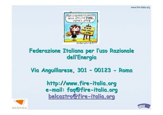 www.firewww.fire--italia.orgitalia.org
Federazione Italiana per lFederazione Italiana per l’’uso Razionaleuso Razionale
delldell’’EnergiaEnergia
Via Anguillarese, 301Via Anguillarese, 301 –– 0012300123 -- RomaRoma
http://www.firehttp://www.fire--italia.orgitalia.org
ee--mail: faq@firemail: faq@fire--italia.orgitalia.org
belcastro@firebelcastro@fire--italia.orgitalia.org
 