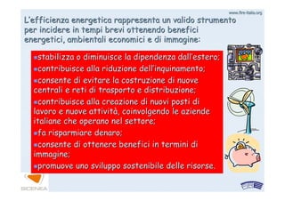 www.firewww.fire--italia.orgitalia.org
LL’’efficienza energetica rappresenta un valido strumentoefficienza energetica rappresenta un valido strumento
per incidere in tempi brevi ottenendo beneficiper incidere in tempi brevi ottenendo benefici
energetici, ambientali economici e di immagine:energetici, ambientali economici e di immagine:
stabilizza o diminuisce la dipendenza dallstabilizza o diminuisce la dipendenza dall’’estero;estero;
contribuisce alla riduzione dellcontribuisce alla riduzione dell’’inquinamento;inquinamento;
consente di evitare la costruzione di nuoveconsente di evitare la costruzione di nuove
centrali e reti di trasporto e distribuzione;centrali e reti di trasporto e distribuzione;
contribuisce alla creazione di nuovi posti dicontribuisce alla creazione di nuovi posti di
lavoro e nuove attivitlavoro e nuove attivitàà, coinvolgendo le aziende, coinvolgendo le aziende
italiane che operano nel settore;italiane che operano nel settore;
fa risparmiare denaro;fa risparmiare denaro;
consente di ottenere benefici in termini diconsente di ottenere benefici in termini di
immagine;immagine;
promuove uno sviluppo sostenibile delle risorse.promuove uno sviluppo sostenibile delle risorse.
 