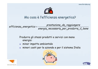 www.firewww.fire--italia.orgitalia.org
e_il_beneer_produrrcessaria_penergia_ne
ungeree_da_raggiprestazion
a_energeticefficienza =
Produrre gli stessi prodotti e servizi con menoProdurre gli stessi prodotti e servizi con meno
energia:energia:
minor impatto ambientaleminor impatto ambientale
minori costi per le aziende e per il sistema Italiaminori costi per le aziende e per il sistema Italia
Ma cosaMa cosa èè ll’’efficienza energetica?efficienza energetica?
 