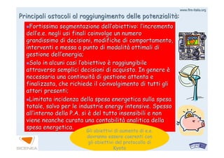 www.firewww.fire--italia.orgitalia.org
Principali ostacoli al raggiungimento delle potenzialitPrincipali ostacoli al raggiungimento delle potenzialitàà::
Fortissima segmentazione dellFortissima segmentazione dell’’obiettivo: lobiettivo: l’’incrementoincremento
delldell’’e.e.e.e. negli usi finali coinvolge un numeronegli usi finali coinvolge un numero
grandissimo di decisioni, modifiche di comportamento,grandissimo di decisioni, modifiche di comportamento,
interventi e messa a punto di modalitinterventi e messa a punto di modalitàà ottimali diottimali di
gestione dellgestione dell’’energia;energia;
Solo in alcuni casi lSolo in alcuni casi l’’obiettivoobiettivo èè raggiungibileraggiungibile
attraverso semplici decisioni di acquisto. In genereattraverso semplici decisioni di acquisto. In genere èè
necessaria una continuitnecessaria una continuitàà di gestione attenta edi gestione attenta e
finalizzata, che richiede il coinvolgimento di tutti glifinalizzata, che richiede il coinvolgimento di tutti gli
attori presenti;attori presenti;
Limitata incidenza della spesa energetica sulla spesaLimitata incidenza della spesa energetica sulla spesa
totale, salvo per le industrie energy intensive. Spessototale, salvo per le industrie energy intensive. Spesso
allall’’interno della P.A. siinterno della P.A. si èè del tutto insensibili e nondel tutto insensibili e non
viene neanche curata una contabilitviene neanche curata una contabilitàà analitica dellaanalitica della
spesa energetica.spesa energetica.
Gli obiettivi di aumento di e.e.
dovranno essere coerenti con
gli obiettivi del protocollo di
Kyoto
 