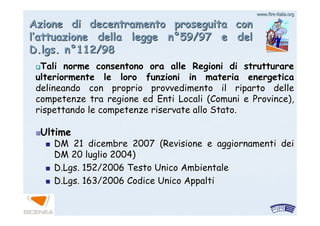 www.firewww.fire--italia.orgitalia.org
Azione di decentramento proseguita conAzione di decentramento proseguita con
ll’’attuazione della legge nattuazione della legge n°°59/97 e del59/97 e del
D.lgs. nD.lgs. n°°112/98112/98
Tali norme consentono ora alle Regioni di strutturareTali norme consentono ora alle Regioni di strutturare
ulteriormente le loro funzioni in materia energeticaulteriormente le loro funzioni in materia energetica
delineando con proprio provvedimento il riparto delledelineando con proprio provvedimento il riparto delle
competenze tra regione ed Enti Locali (Comuni e Province),competenze tra regione ed Enti Locali (Comuni e Province),
rispettando le competenze riservate allo Stato.rispettando le competenze riservate allo Stato.
UltimeUltime
DM 21 dicembre 2007 (Revisione e aggiornamenti deiDM 21 dicembre 2007 (Revisione e aggiornamenti dei
DM 20 luglio 2004)DM 20 luglio 2004)
D.Lgs.D.Lgs. 152/2006 Testo Unico Ambientale152/2006 Testo Unico Ambientale
D.Lgs.D.Lgs. 163/2006 Codice Unico Appalti163/2006 Codice Unico Appalti
 