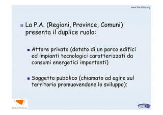 www.firewww.fire--italia.orgitalia.org
La P.A. (Regioni, Province, Comuni)La P.A. (Regioni, Province, Comuni)
presenta il duplice ruolo:presenta il duplice ruolo:
Attore privato (dotato di un parco edificiAttore privato (dotato di un parco edifici
ed impianti tecnologici caratterizzati daed impianti tecnologici caratterizzati da
consumi energetici importanti)consumi energetici importanti)
Soggetto pubblico (chiamato ad agire sulSoggetto pubblico (chiamato ad agire sul
territorio promuovendone lo sviluppo);territorio promuovendone lo sviluppo);
 