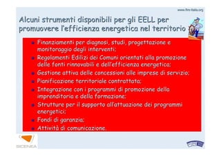 www.firewww.fire--italia.orgitalia.org
Alcuni strumenti disponibili per gli EELL perAlcuni strumenti disponibili per gli EELL per
promuovere lpromuovere l’’efficienza energetica nel territorioefficienza energetica nel territorio
Finanziamenti per diagnosi, studi, progettazione eFinanziamenti per diagnosi, studi, progettazione e
monitoraggio degli interventi;monitoraggio degli interventi;
Regolamenti Edilizi dei Comuni orientati alla promozioneRegolamenti Edilizi dei Comuni orientati alla promozione
delle fonti rinnovabili e delldelle fonti rinnovabili e dell’’efficienza energetica;efficienza energetica;
Gestione attiva delle concessioni alle imprese di servizio;Gestione attiva delle concessioni alle imprese di servizio;
Pianificazione territoriale contrattata;Pianificazione territoriale contrattata;
Integrazione con i programmi di promozione dellaIntegrazione con i programmi di promozione della
imprenditoria e della formazione;imprenditoria e della formazione;
Strutture per il supporto allStrutture per il supporto all’’attuazione dei programmiattuazione dei programmi
energetici;energetici;
Fondi di garanzia;Fondi di garanzia;
AttivitAttivitàà di comunicazione.di comunicazione.
 
