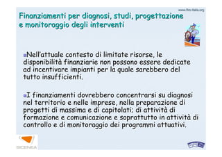 www.firewww.fire--italia.orgitalia.org
Finanziamenti per diagnosi, studi, progettazioneFinanziamenti per diagnosi, studi, progettazione
e monitoraggio degli interventie monitoraggio degli interventi
NellNell’’attuale contesto di limitate risorse, leattuale contesto di limitate risorse, le
disponibilitdisponibilitàà finanziarie non possono essere dedicatefinanziarie non possono essere dedicate
ad incentivare impianti per la quale sarebbero delad incentivare impianti per la quale sarebbero del
tutto insufficienti.tutto insufficienti.
I finanziamenti dovrebbero concentrarsi su diagnosiI finanziamenti dovrebbero concentrarsi su diagnosi
nel territorio e nelle imprese, nella preparazione dinel territorio e nelle imprese, nella preparazione di
progetti di massima e di capitolati; di attivitprogetti di massima e di capitolati; di attivitàà didi
formazione e comunicazione e soprattutto in attivitformazione e comunicazione e soprattutto in attivitàà didi
controllo e di monitoraggio dei programmi attuativi.controllo e di monitoraggio dei programmi attuativi.
 