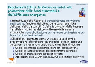 www.firewww.fire--italia.orgitalia.org
Regolamenti Edilizi dei Comuni orientati allaRegolamenti Edilizi dei Comuni orientati alla
promozione delle fonti rinnovabili epromozione delle fonti rinnovabili e
delldell’’efficienza energeticaefficienza energetica
Su indirizzo della Regione,Su indirizzo della Regione, i Comuni devono individuarei Comuni devono individuare
quali sceltequali scelte, funzione del clima, delle caratteristiche, funzione del clima, delle caratteristiche
delldell’’area, della disponibilitarea, della disponibilitàà delle tecnologie, delle impresedelle tecnologie, delle imprese
installatrici ed infine del corretto uso delle risorseinstallatrici ed infine del corretto uso delle risorse
economicheeconomiche sono obbligatorie per le nuove costruzioni e persono obbligatorie per le nuove costruzioni e per
le ristrutturazioni pesantile ristrutturazioni pesanti..
Gli obblighi, piuttosto come un vincolo alla libertGli obblighi, piuttosto come un vincolo alla libertàà didi
progettazione, dovrebbero essere pubblicizzati come unaprogettazione, dovrebbero essere pubblicizzati come una
guida per i cittadini che desiderano unguida per i cittadini che desiderano un’’edilizia di qualitedilizia di qualitàà..
Obbligo dellObbligo dell’’impiego dellimpiego dell’’energia solare per lenergia solare per l’’acqua sanitaria;acqua sanitaria;
Obbligo di installare sistemi di condizionamento reversibili;Obbligo di installare sistemi di condizionamento reversibili;
Obbligo di ombreggiature per pareti vetrate;Obbligo di ombreggiature per pareti vetrate;
Applicazione della L.10/91 e D.lgs.192/05 con limiti piApplicazione della L.10/91 e D.lgs.192/05 con limiti piùù restrittivi.restrittivi.
 