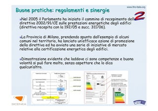 www.firewww.fire--italia.orgitalia.org
Buone pratiche: regolamenti e sinergieBuone pratiche: regolamenti e sinergie
Nel 2005 il Parlamento ha iniziato il cammino di recepimento delNel 2005 il Parlamento ha iniziato il cammino di recepimento dellala
direttiva 2002/91/CE sulle prestazioni energetiche degli edificidirettiva 2002/91/CE sulle prestazioni energetiche degli edifici
(direttiva recepita con la 192/05 e succ. 311/06).(direttiva recepita con la 192/05 e succ. 311/06).
La Provincia di Milano, prendendo spunto dallLa Provincia di Milano, prendendo spunto dall’’esempio di alcuniesempio di alcuni
comuni nel territorio, ha lanciato uncomuni nel territorio, ha lanciato un’’efficace azione di promozioneefficace azione di promozione
della direttiva ed ha avviato una serie di iniziative di mercatodella direttiva ed ha avviato una serie di iniziative di mercato
relative alla certificazione energetica degli edifici.relative alla certificazione energetica degli edifici.
Dimostrazione evidente che laddove ci sono competenze e buonaDimostrazione evidente che laddove ci sono competenze e buona
volontvolontàà si può fare molto, senza aspettare che lo dicasi può fare molto, senza aspettare che lo dica
qualcunqualcun’’altro.altro.
 