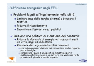 www.firewww.fire--italia.orgitalia.org
LL’’efficienza energetica negli EELLefficienza energetica negli EELL
Iniziare una politica di riduzione dei consumi:Iniziare una politica di riduzione dei consumi:
Ridurre la domanda di energia nei trasporti, negliRidurre la domanda di energia nei trasporti, negli
usi civili, negli usi industrialiusi civili, negli usi industriali
Revisione dei regolamenti edilizi comunali:Revisione dei regolamenti edilizi comunali:
che inducano una riduzione dei consumi ma anche risparmiche inducano una riduzione dei consumi ma anche risparmi
per le famiglieper le famiglie
consentano lconsentano l’’avvio di una politica industriale per ilavvio di una politica industriale per il
sostegno allsostegno all’’innovazione in un settore che vede una forteinnovazione in un settore che vede una forte
presenza di piccole e medie imprese.presenza di piccole e medie imprese.
Problemi legati allProblemi legati all’’inquinamento nelle cittinquinamento nelle cittàà
Limitare (uso delle targhe alterne) o bloccare ilLimitare (uso delle targhe alterne) o bloccare il
trafficotraffico
Ridurre il riscaldamentoRidurre il riscaldamento
Incentivare lIncentivare l’’uso dei mezzi pubbliciuso dei mezzi pubblici
 