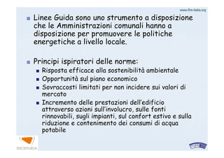 www.firewww.fire--italia.orgitalia.org
Linee Guida sono uno strumento a disposizioneLinee Guida sono uno strumento a disposizione
che le Amministrazioni comunali hanno ache le Amministrazioni comunali hanno a
disposizione per promuovere le politichedisposizione per promuovere le politiche
energetiche a livello locale.energetiche a livello locale.
Principi ispiratori delle norme:Principi ispiratori delle norme:
Risposta efficace alla sostenibilitRisposta efficace alla sostenibilitàà ambientaleambientale
OpportunitOpportunitàà sul piano economicosul piano economico
SovraccostiSovraccosti limitati per non incidere sui valori dilimitati per non incidere sui valori di
mercatomercato
Incremento delle prestazioni dellIncremento delle prestazioni dell’’edificioedificio
attraverso azioni sullattraverso azioni sull’’involucro, sulle fontiinvolucro, sulle fonti
rinnovabili, sugli impianti, sul confort estivo e sullarinnovabili, sugli impianti, sul confort estivo e sulla
riduzione e contenimento dei consumi di acquariduzione e contenimento dei consumi di acqua
potabilepotabile
 