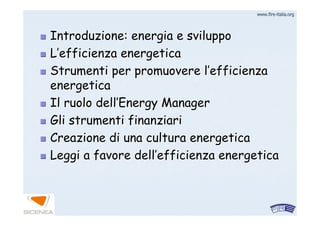 www.firewww.fire--italia.orgitalia.org
Introduzione: energia e sviluppoIntroduzione: energia e sviluppo
LL’’efficienza energeticaefficienza energetica
Strumenti per promuovere lStrumenti per promuovere l’’efficienzaefficienza
energeticaenergetica
Il ruolo dellIl ruolo dell’’Energy ManagerEnergy Manager
Gli strumenti finanziariGli strumenti finanziari
Creazione di una cultura energeticaCreazione di una cultura energetica
Leggi a favore dellLeggi a favore dell’’efficienza energeticaefficienza energetica
 