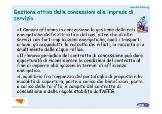 www.firewww.fire--italia.orgitalia.org
Gestione attiva delle concessioni alle imprese diGestione attiva delle concessioni alle imprese di
servizioservizio
I Comuni affidano in concessione la gestione delle retiI Comuni affidano in concessione la gestione delle reti
energetiche dellenergetiche dell’’elettricitelettricitàà e del gas, oltre che di altrie del gas, oltre che di altri
servizi con forti implicazioni energetiche, quali i trasportiservizi con forti implicazioni energetiche, quali i trasporti
urbani, gli acquedotti, la raccolta dei rifiuti, la raccolta e lurbani, gli acquedotti, la raccolta dei rifiuti, la raccolta e loo
smaltimento delle acque reflue.smaltimento delle acque reflue.
Il rinnovo periodico del contratto di concessione può dareIl rinnovo periodico del contratto di concessione può dare
opportunitopportunitàà di riconsiderare le condizioni del contratto aldi riconsiderare le condizioni del contratto al
fine di imporre obbligazioni in termini di efficienzafine di imporre obbligazioni in termini di efficienza
energetica.energetica.
LL’’equilibrio fra lequilibrio fra l’’ampiezza del portafoglio di proposte e leampiezza del portafoglio di proposte e le
modalitmodalitàà di copertura, parte a carico dei beneficiari, partedi copertura, parte a carico dei beneficiari, parte
a carico delle tariffe,a carico delle tariffe, èè compito del contratto dicompito del contratto di
concessione e delle regole stabilite dallconcessione e delle regole stabilite dall’’AEEG.AEEG.
 