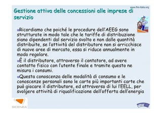 www.firewww.fire--italia.orgitalia.org
Gestione attiva delle concessioni alle imprese diGestione attiva delle concessioni alle imprese di
servizioservizio
Ricordiamo che poichRicordiamo che poichéé le procedure dellle procedure dell’’AEEG sonoAEEG sono
strutturate in modo tale che le tariffe di distribuzionestrutturate in modo tale che le tariffe di distribuzione
siano dipendenti dal servizio svolto e non dalle quantitsiano dipendenti dal servizio svolto e non dalle quantitàà
distribuite, se ldistribuite, se l’’attivitattivitàà del distributore non si arricchiscedel distributore non si arricchisce
di nuove aree di mercato, essa si riduce annualmente indi nuove aree di mercato, essa si riduce annualmente in
modo regolare.modo regolare.
ÈÈ il distributore, attraverso il contatore, ad avereil distributore, attraverso il contatore, ad avere
contatto fisico con lcontatto fisico con l’’utente finale e tramite questo neutente finale e tramite questo ne
misura i consumi.misura i consumi.
Questa conoscenza delle modalitQuesta conoscenza delle modalitàà di consumo e ledi consumo e le
conoscenze personali sono le carte piconoscenze personali sono le carte piùù importanti carte cheimportanti carte che
può giocare il distributore, ed attraverso di lui lpuò giocare il distributore, ed attraverso di lui l’’EELL, perEELL, per
svolgere attivitsvolgere attivitàà di riqualificazione delldi riqualificazione dell’’offerta dellofferta dell’’energiaenergia
 