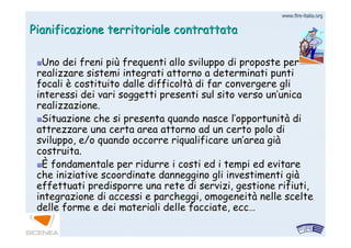 www.firewww.fire--italia.orgitalia.org
Pianificazione territoriale contrattataPianificazione territoriale contrattata
Uno dei freni piUno dei freni piùù frequenti allo sviluppo di proposte perfrequenti allo sviluppo di proposte per
realizzare sistemi integrati attorno a determinati puntirealizzare sistemi integrati attorno a determinati punti
focalifocali èè costituito dalle difficoltcostituito dalle difficoltàà di far convergere glidi far convergere gli
interessi dei vari soggetti presenti sul sito verso uninteressi dei vari soggetti presenti sul sito verso un’’unicaunica
realizzazione.realizzazione.
Situazione che si presenta quando nasce lSituazione che si presenta quando nasce l’’opportunitopportunitàà didi
attrezzare una certa area attorno ad un certo polo diattrezzare una certa area attorno ad un certo polo di
sviluppo, e/o quando occorre riqualificare unsviluppo, e/o quando occorre riqualificare un’’area giarea giàà
costruita.costruita.
ÈÈ fondamentale per ridurre i costi ed i tempi ed evitarefondamentale per ridurre i costi ed i tempi ed evitare
che iniziative scoordinate danneggino gli investimenti giche iniziative scoordinate danneggino gli investimenti giàà
effettuati predisporre una rete di servizi, gestione rifiuti,effettuati predisporre una rete di servizi, gestione rifiuti,
integrazione di accessi e parcheggi, omogeneitintegrazione di accessi e parcheggi, omogeneitàà nelle sceltenelle scelte
delle forme e dei materiali delle facciate,delle forme e dei materiali delle facciate, eccecc……
 