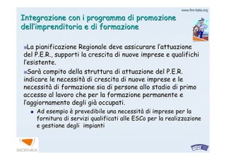 www.firewww.fire--italia.orgitalia.org
Integrazione con i programma di promozioneIntegrazione con i programma di promozione
delldell’’imprenditoria e di formazioneimprenditoria e di formazione
La pianificazione Regionale deve assicurare lLa pianificazione Regionale deve assicurare l’’attuazioneattuazione
deldel P.E.R.P.E.R., supporti la crescita di nuove imprese e qualifichi, supporti la crescita di nuove imprese e qualifichi
ll’’esistente.esistente.
SarSaràà compito della struttura di attuazione delcompito della struttura di attuazione del P.E.R.P.E.R.
indicare le necessitindicare le necessitàà di crescita di nuove imprese e ledi crescita di nuove imprese e le
necessitnecessitàà di formazione sia di persone allo stadio di primodi formazione sia di persone allo stadio di primo
accesso al lavoro che per la formazione permanente eaccesso al lavoro che per la formazione permanente e
ll’’aggiornamento degli giaggiornamento degli giàà occupati.occupati.
Ad esempioAd esempio èè prevedibile una necessitprevedibile una necessitàà di imprese per ladi imprese per la
fornitura di servizi qualificati alle ESCo per la realizzazionefornitura di servizi qualificati alle ESCo per la realizzazione
e gestione degli impiantie gestione degli impianti
 