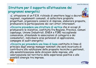www.firewww.fire--italia.orgitalia.org
Strutture per il supporto allStrutture per il supporto all’’attuazione deiattuazione dei
programmi energeticiprogrammi energetici
LL’’ attuazione di unattuazione di un P.E.R.P.E.R. richiede di emettere leggi e decretirichiede di emettere leggi e decreti
regionali, regolamenti comunali, di sollecitare proposteregionali, regolamenti comunali, di sollecitare proposte
progettuali, organizzare consorzi di imprese, elaborare proposteprogettuali, organizzare consorzi di imprese, elaborare proposte,,
promuovere la partecipazione dei vari attori interessati.promuovere la partecipazione dei vari attori interessati.
Occorre prevedere una struttura di verticeOccorre prevedere una struttura di vertice che si occupi diche si occupi di
promuovere le iniziative, costituita fra Regione, Province, Comupromuovere le iniziative, costituita fra Regione, Province, Comunini
capoluogo, Unione Industriali, ENEA e FIRE raccogliendocapoluogo, Unione Industriali, ENEA e FIRE raccogliendo
conoscenze, stimolando le associazioni di categoria e deiconoscenze, stimolando le associazioni di categoria e dei
consumatori, individuare aree potenziali di applicazione,consumatori, individuare aree potenziali di applicazione,
campagne dicampagne di auditaudit energeticienergetici
Occorre poi prevedere una linea di baseOccorre poi prevedere una linea di base costituita in linea dicostituita in linea di
principio dagli energy manager nominati che sarprincipio dagli energy manager nominati che saràà incaricata diincaricata di
contribuire alla valutazione delle proposte tecniche e gestionalcontribuire alla valutazione delle proposte tecniche e gestionali,i,
alla sensibilizzazione delle direzioni delle imprese, allaalla sensibilizzazione delle direzioni delle imprese, alla
valorizzazione nel territorio delle esperienze positive e allevalorizzazione nel territorio delle esperienze positive e alle
possibili sinergie tra imprese.possibili sinergie tra imprese.
 
