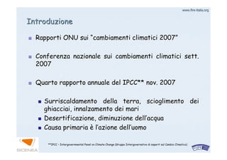 www.firewww.fire--italia.orgitalia.org
Rapporti ONU suiRapporti ONU sui ““cambiamenti climatici 2007cambiamenti climatici 2007””
Conferenza nazionale sui cambiamenti climatici sett.Conferenza nazionale sui cambiamenti climatici sett.
20072007
Quarto rapporto annuale del IPCC** nov. 2007Quarto rapporto annuale del IPCC** nov. 2007
Surriscaldamento della terra, scioglimento deiSurriscaldamento della terra, scioglimento dei
ghiacciai, innalzamento dei marighiacciai, innalzamento dei mari
Desertificazione, diminuzione dellDesertificazione, diminuzione dell’’acquaacqua
Causa primariaCausa primaria èè ll’’azione dellazione dell’’uomouomo
IntroduzioneIntroduzione
**IPCC – Intergovernmental Panel on Climate Change (Gruppo Intergovernativo di esperti sul Cambio Climatico)
 