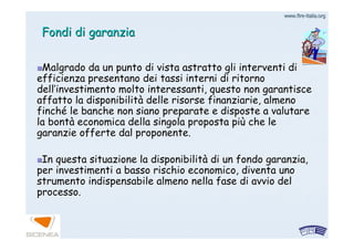 www.firewww.fire--italia.orgitalia.org
Fondi di garanziaFondi di garanzia
Malgrado da un punto di vista astratto gli interventi diMalgrado da un punto di vista astratto gli interventi di
efficienza presentano dei tassi interni di ritornoefficienza presentano dei tassi interni di ritorno
delldell’’investimento molto interessanti, questo non garantisceinvestimento molto interessanti, questo non garantisce
affatto la disponibilitaffatto la disponibilitàà delle risorse finanziarie, almenodelle risorse finanziarie, almeno
finchfinchéé le banche non siano preparate e disposte a valutarele banche non siano preparate e disposte a valutare
la bontla bontàà economica della singola proposta pieconomica della singola proposta piùù che leche le
garanzie offerte dal proponente.garanzie offerte dal proponente.
In questa situazione la disponibilitIn questa situazione la disponibilitàà di un fondo garanzia,di un fondo garanzia,
per investimenti a basso rischio economico, diventa unoper investimenti a basso rischio economico, diventa uno
strumento indispensabile almeno nella fase di avvio delstrumento indispensabile almeno nella fase di avvio del
processo.processo.
 