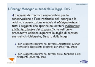 www.firewww.fire--italia.orgitalia.org
LL’’Energy Manager ai sensi della legge 10/91Energy Manager ai sensi della legge 10/91
La nomina del tecnico responsabile per laLa nomina del tecnico responsabile per la
conservazione e l'uso razionale dell'energia e laconservazione e l'uso razionale dell'energia e la
relativa comunicazione annualerelativa comunicazione annuale èè obbligatoriaobbligatoria perper
tutti i soggetti che operino nei settoritutti i soggetti che operino nei settori industrialeindustriale,,
civilecivile,, terziarioterziario e deie dei trasportitrasporti che nell'annoche nell'anno
precedente abbiano superato le soglie di consumiprecedente abbiano superato le soglie di consumi
energetici richiamate, fissata dalla legge:energetici richiamate, fissata dalla legge:
per Soggetti operanti nel settore Industriale: 10.000per Soggetti operanti nel settore Industriale: 10.000
tonnellate equivalenti di petroli per anno (tonnellate equivalenti di petroli per anno (teptep/anno);/anno);
per Soggetti operanti nei settori civile, terziario e deiper Soggetti operanti nei settori civile, terziario e dei
trasporti 1.000trasporti 1.000 teptep/anno./anno.
 