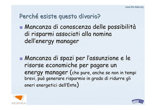 www.firewww.fire--italia.orgitalia.org
PerchPerchéé esiste questo divario?esiste questo divario?
Mancanza di conoscenza delle possibilitMancanza di conoscenza delle possibilitàà
di risparmi associati alla nominadi risparmi associati alla nomina
delldell’’energyenergy managermanager
Mancanza di spazi per lMancanza di spazi per l’’assunzione e leassunzione e le
risorse economiche per pagare unrisorse economiche per pagare un
energyenergy manager (manager (che pure, anche se non in tempiche pure, anche se non in tempi
brevi, può generare risparmio in grado di ridurre glibrevi, può generare risparmio in grado di ridurre gli
oneri energetici delloneri energetici dell’’EnteEnte))
 