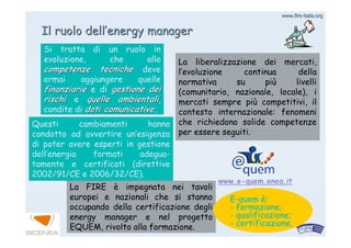 www.firewww.fire--italia.orgitalia.org
IlIl ruoloruolo delldell’’energyenergy managermanager
La liberalizzazione dei mercati,
l’evoluzione continua della
normativa su più livelli
(comunitario, nazionale, locale), i
mercati sempre più competitivi, il
contesto internazionale: fenomeni
che richiedono solide competenze
per essere seguiti.
Si tratta di un ruolo in
evoluzione, che alle
competenze tecnichecompetenze tecniche deve
ormai aggiungere quelle
finanziariefinanziarie e di gestione deigestione dei
rischirischi e quelle ambientaliquelle ambientali,
condite di doti comunicativedoti comunicative.
Questi cambiamenti hanno
condotto ad avvertire un’esigenza
di poter avere esperti in gestione
dell’energia formati adegua-
tamente e certificati (direttive
2002/91/CE e 2006/32/CE).
La FIRE è impegnata nei tavoli
europei e nazionali che si stanno
occupando della certificazione degli
energy manager e nel progetto
EQUEM, rivolto alla formazione.
www.e-quem.enea.it
E-quem è:
- formazione;
- qualificazione;
- certificazione.
 